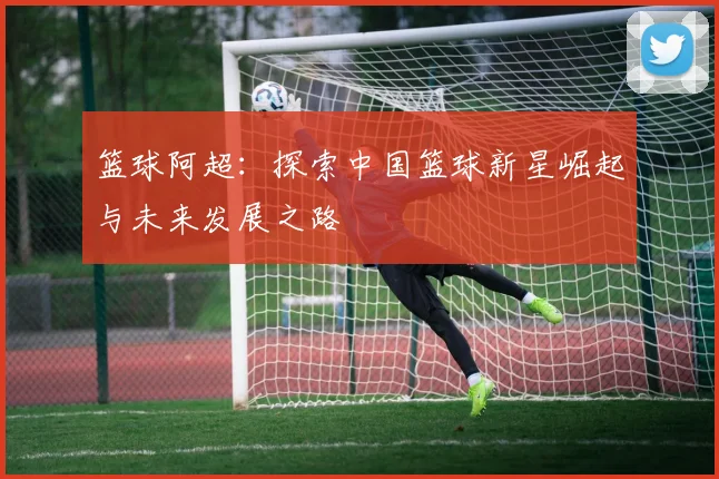 篮球阿超：探索中国篮球新星崛起与未来发展之路