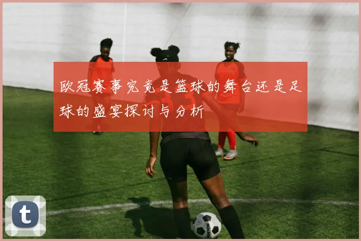 欧冠赛事究竟是篮球的舞台还是足球的盛宴探讨与分析