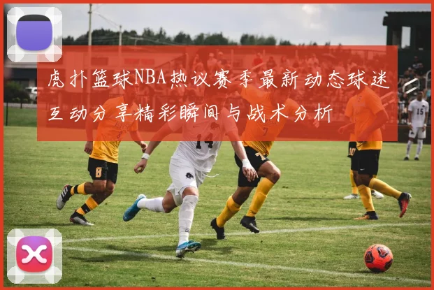 虎扑篮球NBA热议赛季最新动态球迷互动分享精彩瞬间与战术分析