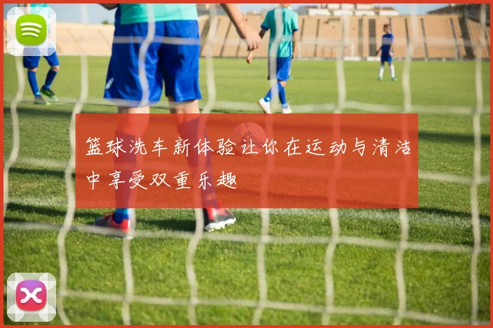 篮球洗车新体验让你在运动与清洁中享受双重乐趣